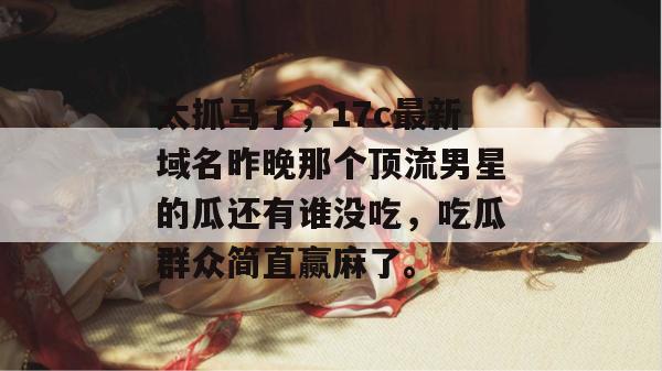 太抓马了，17c最新域名昨晚那个顶流男星的瓜还有谁没吃，吃瓜群众简直赢麻了。