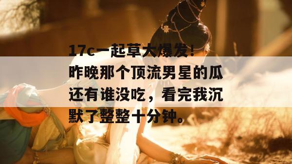 17c一起草大爆发！昨晚那个顶流男星的瓜还有谁没吃，看完我沉默了整整十分钟。