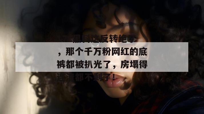 17c黑料这反转绝了，那个千万粉网红的底裤都被扒光了，房塌得连渣都不剩了！