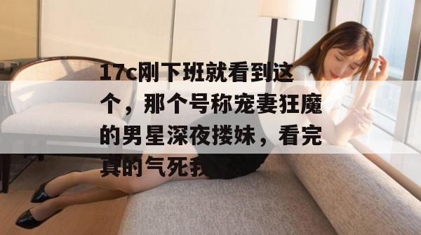 17c刚下班就看到这个,那个号称宠妻狂魔的男星深夜搂妹,看完真的气死我了。 17c刚下班就看到这个,那个号称宠妻狂魔的男星深夜搂妹,看完真的气死我了。