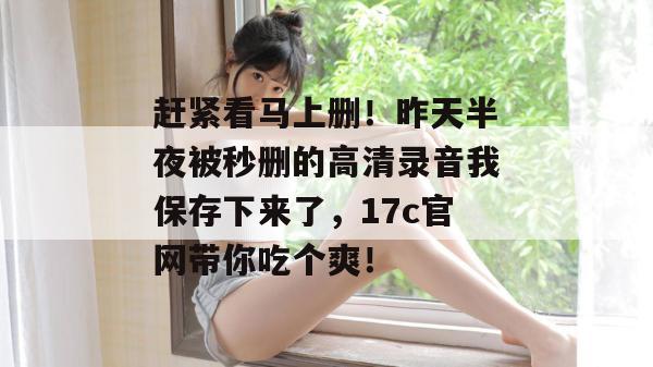 赶紧看马上删！昨天半夜被秒删的高清录音我保存下来了，17c官网带你吃个爽！