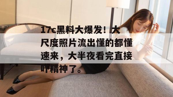 17c黑料大爆发！大尺度照片流出懂的都懂速来，大半夜看完直接吓精神了。