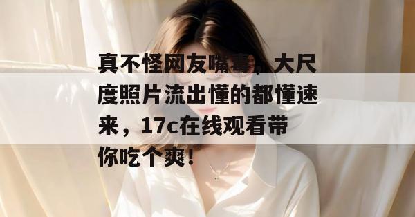 真不怪网友嘴毒，大尺度照片流出懂的都懂速来，17c在线观看带你吃个爽！