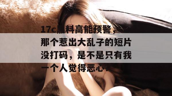 17c黑料高能预警,那个惹出大乱子的短片没打码,是不是只有我一个人觉得恶心? 17c黑料高能预警,那个惹出大乱子的短片没打码,是不是只有我一个人觉得恶心?