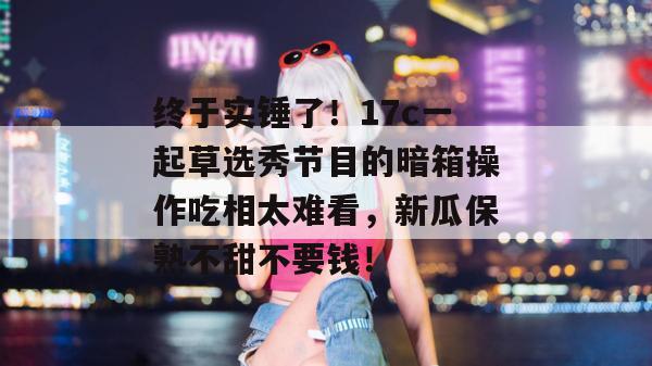 终于实锤了!17c一起草选秀节目的暗箱操作吃相太难看,新瓜保熟不甜不要钱! 终于实锤了!17c一起草选秀节目的暗箱操作吃相太难看,新瓜保熟不甜不要钱!