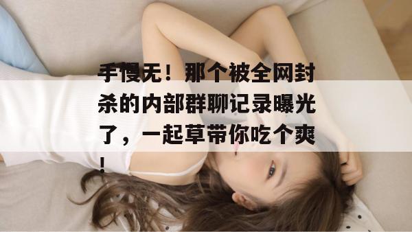 手慢无!那个被全网封杀的内部群聊记录曝光了,一起草带你吃个爽! 手慢无!那个被全网封杀的内部群聊记录曝光了,一起草带你吃个爽!