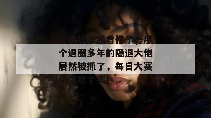 这波操作我看懵了，那个退圈多年的隐退大佬居然被抓了，每日大赛带你吃个爽！