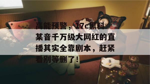 高能预警,17c黑料某音千万级大网红的直播其实全靠剧本,赶紧看别等删了! 高能预警,17c黑料某音千万级大网红的直播其实全靠剧本,赶紧看别等删了!