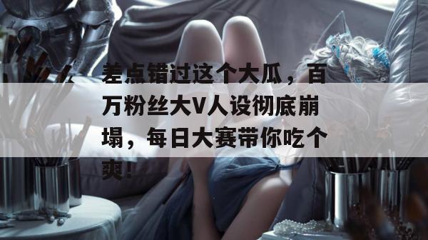 差点错过这个大瓜，百万粉丝大V人设彻底崩塌，每日大赛带你吃个爽！