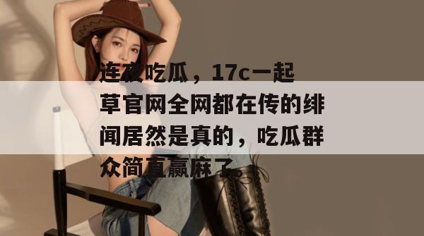 连夜吃瓜，17c一起草官网全网都在传的绯闻居然是真的，吃瓜群众简直赢麻了。