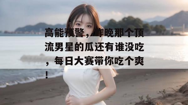 高能预警，昨晚那个顶流男星的瓜还有谁没吃，每日大赛带你吃个爽！