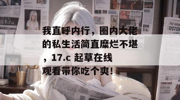 我直呼内行，圈内大佬的私生活简直糜烂不堪，17.c 起草在线观看带你吃个爽！