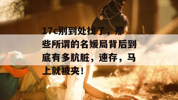 17c别到处找了，那些所谓的名媛局背后到底有多肮脏，速存，马上就被夹！