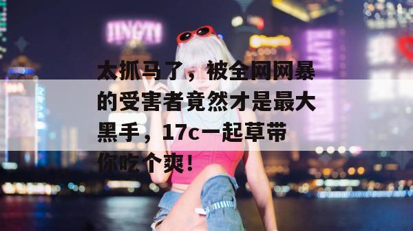 太抓马了，被全网网暴的受害者竟然才是最大黑手，17c一起草带你吃个爽！