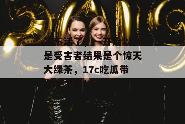 笑不活了，一开始以为是受害者结果是个惊天大绿茶，17c吃瓜带你吃个爽！