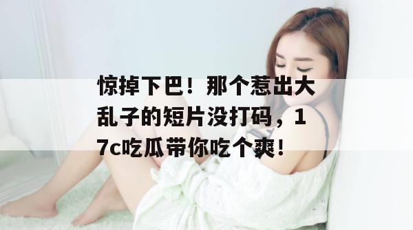 惊掉下巴！那个惹出大乱子的短片没打码，17c吃瓜带你吃个爽！