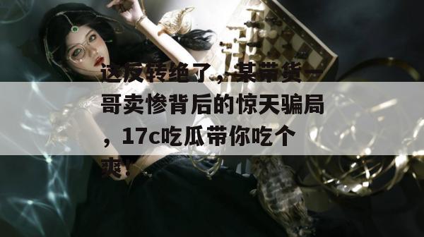 这反转绝了，某带货一哥卖惨背后的惊天骗局，17c吃瓜带你吃个爽！