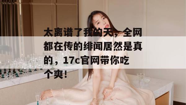 太离谱了我的天，全网都在传的绯闻居然是真的，17c官网带你吃个爽！
