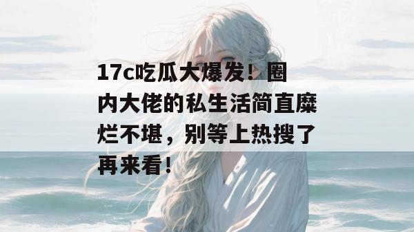 17c吃瓜大爆发！圈内大佬的私生活简直糜烂不堪，别等上热搜了再来看！
