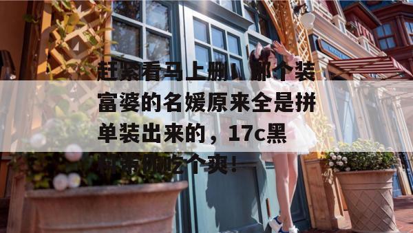 赶紧看马上删！那个装富婆的名媛原来全是拼单装出来的，17c黑料带你吃个爽！