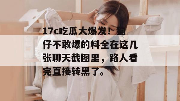 17c吃瓜大爆发！狗仔不敢爆的料全在这几张聊天截图里，路人看完直接转黑了。