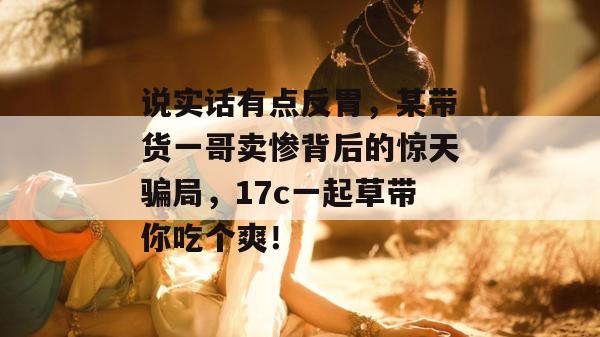 说实话有点反胃，某带货一哥卖惨背后的惊天骗局，17c一起草带你吃个爽！