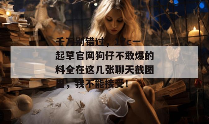 千万别错过，17c一起草官网狗仔不敢爆的料全在这几张聊天截图里，我不能接受！