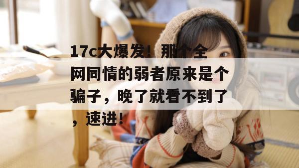 17c大爆发！那个全网同情的弱者原来是个骗子，晚了就看不到了，速进！