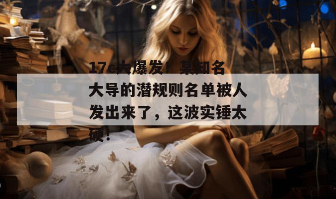 17c大爆发！某知名大导的潜规则名单被人发出来了，这波实锤太硬！
