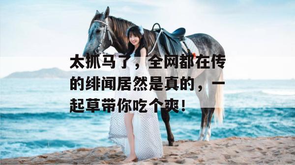 太抓马了，全网都在传的绯闻居然是真的，一起草带你吃个爽！