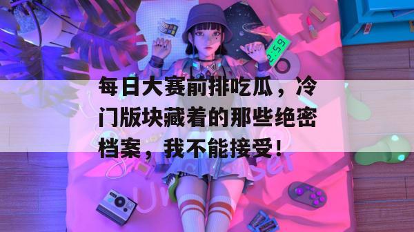 每日大赛前排吃瓜,冷门版块藏着的那些绝密档案,我不能接受! 每日大赛前排吃瓜,冷门版块藏着的那些绝密档案,我不能接受!