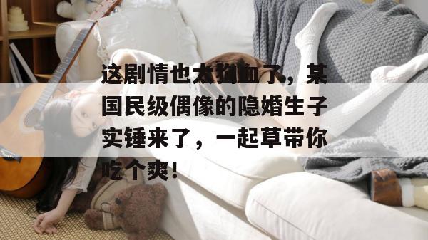 这剧情也太狗血了，某国民级偶像的隐婚生子实锤来了，一起草带你吃个爽！