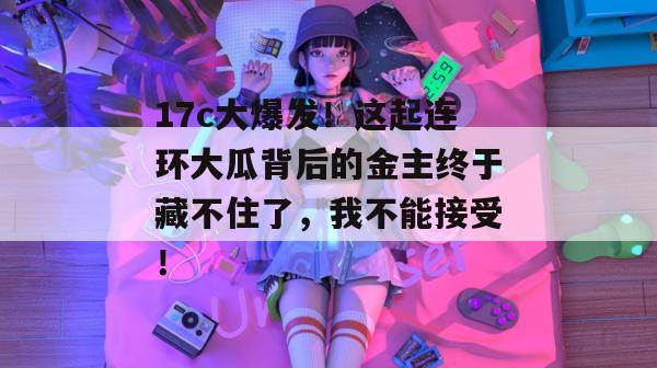 17c大爆发！这起连环大瓜背后的金主终于藏不住了，我不能接受！