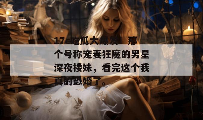 17c吃瓜大爆发!那个号称宠妻狂魔的男星深夜搂妹,看完这个我真的恐婚了。 17c吃瓜大爆发!那个号称宠妻狂魔的男星深夜搂妹,看完这个我真的恐婚了。