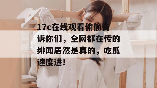 17c在线观看偷偷告诉你们，全网都在传的绯闻居然是真的，吃瓜速度进！
