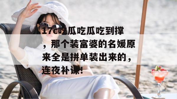 17c吃瓜吃瓜吃到撑，那个装富婆的名媛原来全是拼单装出来的，连夜补课！