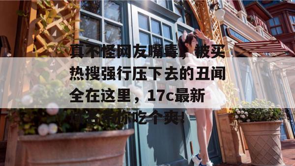 真不怪网友嘴毒，被买热搜强行压下去的丑闻全在这里，17c最新域名带你吃个爽！
