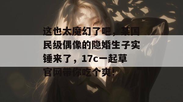 这也太魔幻了吧，某国民级偶像的隐婚生子实锤来了，17c一起草官网带你吃个爽！