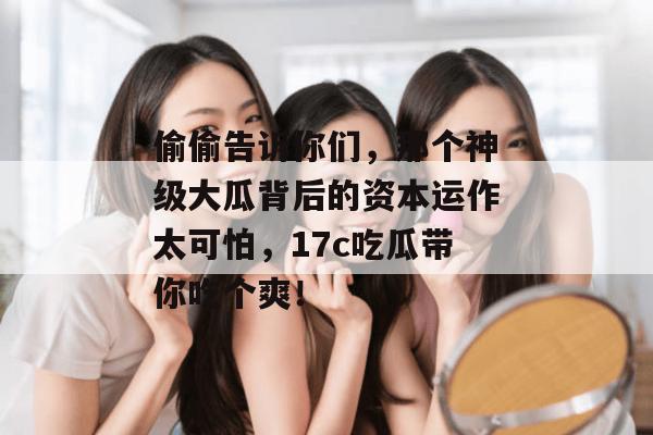 偷偷告诉你们，那个神级大瓜背后的资本运作太可怕，17c吃瓜带你吃个爽！